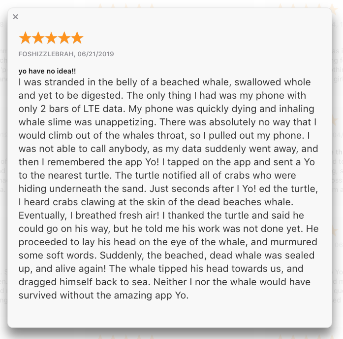 I was stranded in the belly of a beached whale, swallowed whole and yet to be digested. The only thing I had was my phone with only 2 bars of LTE data. My phone was quickly dying and inhaling whale slime was unappetizing. There was absolutely no way that I would climb out of the whales throat, so I pulled out my phone. I was not able to call anybody, as my data suddenly went away, and then I remembered the app Yo! I tapped on the app and sent a Yo to the nearest turtle. The turtle notified all of crabs who were hiding underneath the sand. Just seconds after I Yo! ed the turtle, I heard crabs clawing at the skin of the dead beaches whale. Eventually, I breathed fresh air! I thanked the turtle and said he could go on his way, but he told me his work was not done yet. He proceeded to lay his head on the eye of the whale, and murmured some soft words. Suddenly, the beached, dead whale was sealed up, and alive again! The whale tipped his head towards us, and dragged himself back to sea. Neither I nor the whale would have survived without the amazing app Yo.